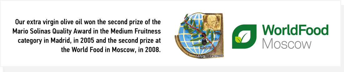 Our extra virgin olive oil won the second prize of the Mario Solinas Quality Award in the Medium Fruitness category in Madrid, in 2005 and the second prize at the World Food in Moscow, in 2008.